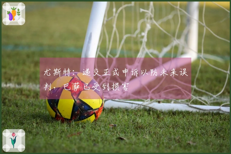 尤斯特：递交正式申诉以防未来误判，巴萨已受到损害