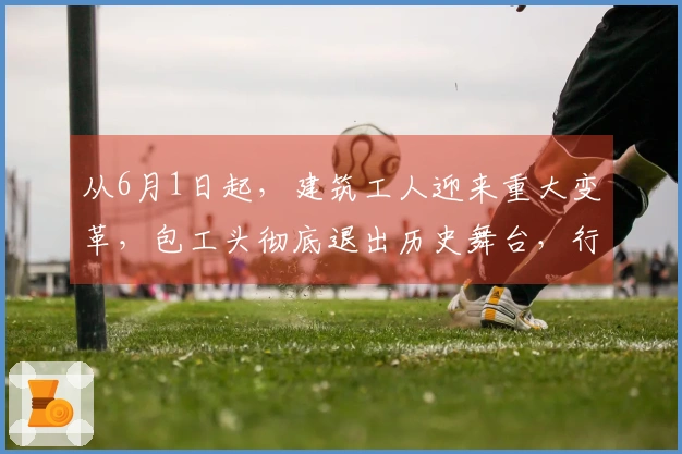 从6月1日起，建筑工人迎来重大变革，包工头彻底退出历史舞台，行业洗牌进行中！