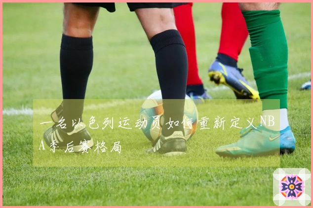 一名以色列运动员如何重新定义NBA季后赛格局