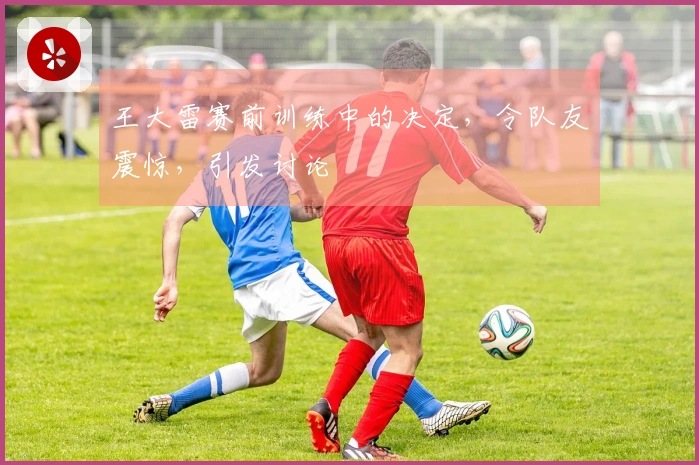 王大雷赛前训练中的决定，令队友震惊，引发讨论