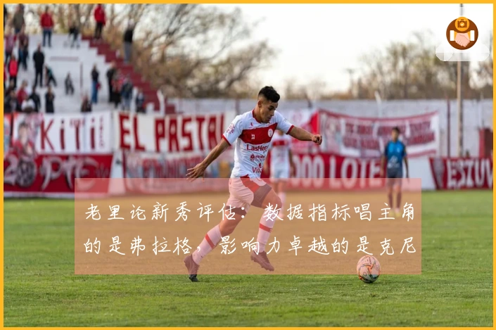 老里论新秀评估：数据指标唱主角的是弗拉格，影响力卓越的是克尼佩尔