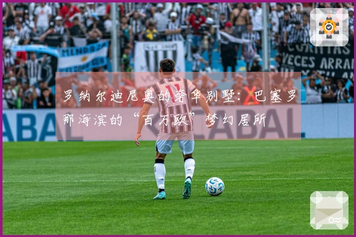 罗纳尔迪尼奥的奢华别墅：巴塞罗那海滨的“百万欧”梦幻居所
