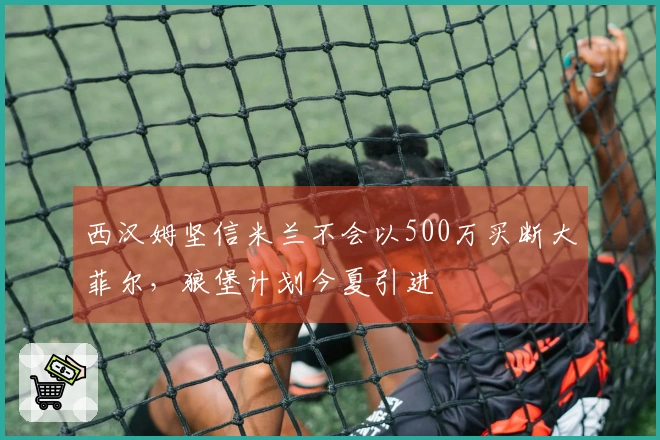 西汉姆坚信米兰不会以500万买断大菲尔，狼堡计划今夏引进